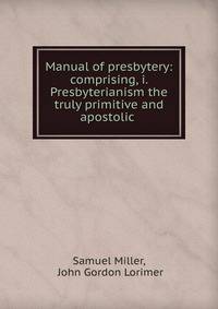 Manual of presbytery: comprising, i. Presbyterianism the truly primitive and apostolic .