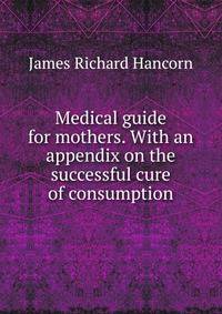 Medical guide for mothers. With an appendix on the successful cure of consumption