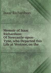Memoir of Isaac Richardson: Of Newcastle-upon-Tyne, who Departed this Life at Ventnor, on the .