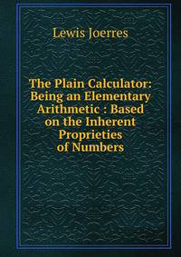 The Plain Calculator: Being an Elementary Arithmetic : Based on the Inherent Proprieties of Numbers