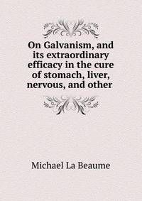 On Galvanism, and its extraordinary efficacy in the cure of stomach, liver, nervous, and other .