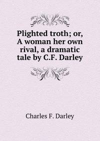 Plighted troth; or, A woman her own rival, a dramatic tale by C.F. Darley.