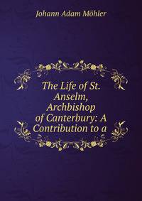 The Life of St. Anselm, Archbishop of Canterbury: A Contribution to a .