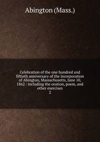 Celebration of the one hundred and fiftieth anniversary of the incorporation of Abington, Massachusetts, June 10, 1862 : including the oration, poem, and other exercises. 2