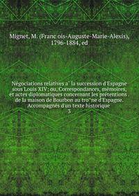 Ne?gociations relatives a? la succession d'Espagne sous Louis XIV; ou, Correspondances, me?moires, et actes diplomatiques concernant les pre?tentions . de la maison de Bourbon au tro?ne d'Espagne. Accompagne?s d'un texte historique .