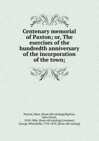 Centenary memorial of Paxton; or, The exercises of the hundredth anniversary of the incorporation of the town;