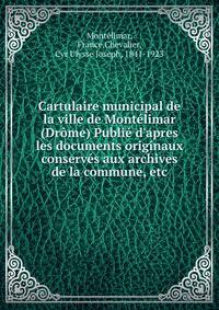 Cartulaire municipal de la ville de Mont?limar (Dr?me) Publi? d'apres les documents originaux conserv?s aux archives de la commune, etc.