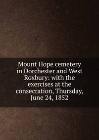 Mount Hope cemetery in Dorchester and West Roxbury: with the exercises at the consecration, Thursday, June 24, 1852