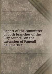 Report of the committee of both branches of the City council, on the extension of Faneuil hall market