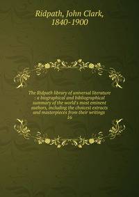 The Ridpath library of universal literature : a biographical and bibliographical summary of the world's most eminent authors, including the choicest extracts and masterpieces from their writings .