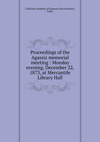 Proceedings of the Agassiz memorial meeting : Monday evening, December 22, 1873, at Mercantile Library Hall