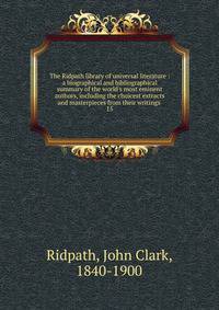 The Ridpath library of universal literature : a biographical and bibliographical summary of the world's most eminent authors, including the choicest extracts and masterpieces from their writings .