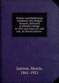 Hebrew and Babylonian traditions; the Haskell lectures, delivered at Oberlin College in 1913 and since rev. and enl., by Morris Jastrow