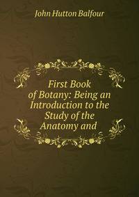First Book of Botany: Being an Introduction to the Study of the Anatomy and .