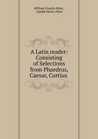 A Latin reader: Consisting of Selections from Phaedrus, Caesar, Curtius .
