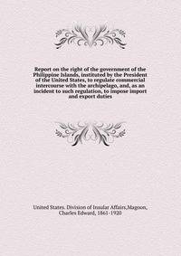 Report on the right of the government of the Philippine Islands, instituted by the President of the United States, to regulate commercial intercourse with the archipelago, and, as an incident to such regulation, to impose import and export duties