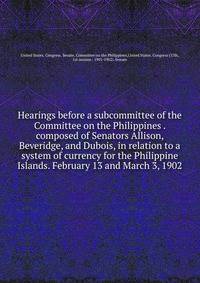 Hearings before a subcommittee of the Committee on the Philippines . composed of Senators Allison, Beveridge, and Dubois, in relation to a system of currency for the Philippine Islands. February 13 and March 3, 1902