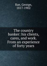 The country banker: his clients, cares, and work. From an experience of forty years