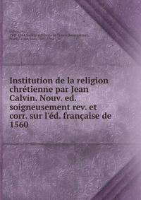 Institution de la religion chr?tienne par Jean Calvin. Nouv. ed. soigneusement rev. et corr. sur l'?d. fran?aise de 1560