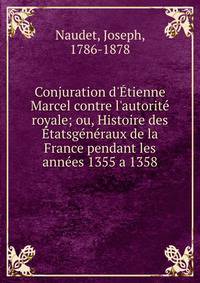 Conjuration d'?tienne Marcel contre l'autorit? royale; ou, Histoire des ?tatsg?n?raux de la France pendant les ann?es 1355 a 1358