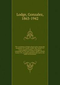 The vocabulary of high school Latin; being the vocabulary of: Caesar's Gallic War, books I-V; Cicero against Catiline, on Pompey's command, for the poet Archias; Vergil's ?neid, books I-VI; arranged alphabetically and in the order of occurrence
