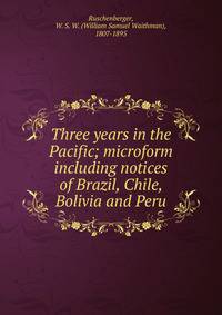 Three years in the Pacific; microform including notices of Brazil, Chile, Bolivia and Peru