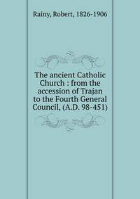 The ancient Catholic Church : from the accession of Trajan to the Fourth General Council, (A.D. 98-451)