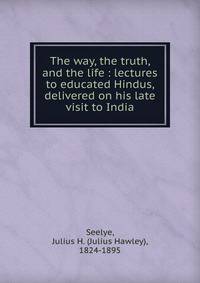 The way, the truth, and the life : lectures to educated Hindus, delivered on his late visit to India