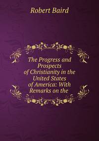 The Progress and Prospects of Christianity in the United States of America: With Remarks on the .