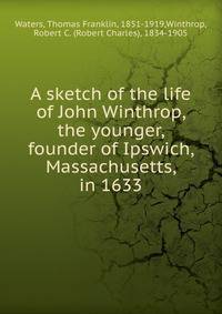 A sketch of the life of John Winthrop, the younger, founder of Ipswich, Massachusetts, in 1633