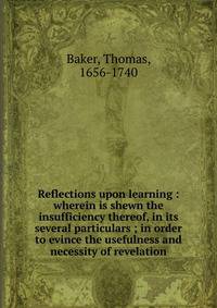 Reflections upon learning : wherein is shewn the insufficiency thereof, in its several particulars ; in order to evince the usefulness and necessity of revelation