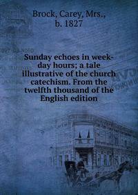 Sunday echoes in week-day hours; a tale illustrative of the church catechism. From the twelfth thousand of the English edition