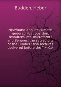 Newfoundland, its climate, geographical position, resources, etc. microform : and Benares, the sacred city of the Hindus : two lectures delivered before the Y.M.C.A.