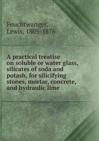 A practical treatise on soluble or water glass, silicates of soda and potash, for silicifying stones, mortar, concrete, and hydraulic lime