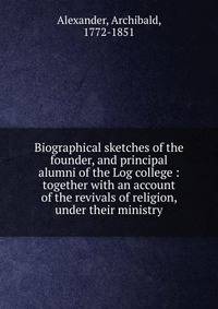 Biographical sketches of the founder, and principal alumni of the Log college : together with an account of the revivals of religion, under their ministry
