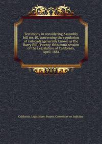 Testimony in considering Assembly bill no. 10, concerning the regulation of railroads (generally known as the Barry Bill) Twenty-fifth extra session of the Legislature of California, April, 1884