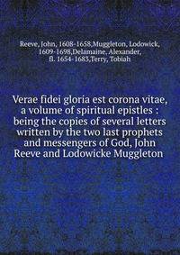 Verae fidei gloria est corona vitae, a volume of spiritual epistles : being the copies of several letters written by the two last prophets and messengers of God, John Reeve and Lodowicke Muggleton .