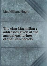 The clan Macmillan : addresses given at the annual gatherings of the Clan Society