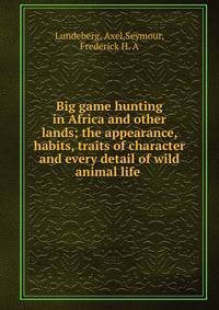 Big game hunting in Africa and other lands; the appearance, habits, traits of character and every detail of wild animal life