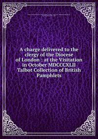 A charge delivered to the clergy of the Diocese of London : at the Visitation in October MDCCCXLII. Talbot Collection of British Pamphlets
