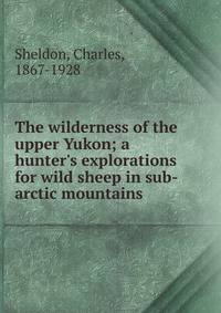 The wilderness of the upper Yukon; a hunter's explorations for wild sheep in sub-arctic mountains