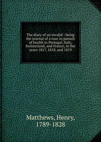 The diary of an invalid : being the journal of a tour in pursuit of health in Portugal, Italy, Switzerland, and France, in the years 1817, 1818, and 1819