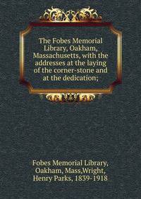 The Fobes Memorial Library, Oakham, Massachusetts, with the addresses at the laying of the corner-stone and at the dedication;