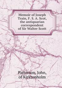 Memoir of Joseph Train, F. S. A. Scot, the antiquarian correspondent of Sir Walter Scott