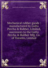 Mechanical rubber goods : manufactured by Gutta Percha &amp; Rubber, Limited, successors to the Gutta Percha &amp; Rubber Mfg. Co. of Toronto, Limited