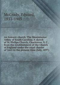 An historic church. The Westminster Abbey of South Carolina. A sketch of St. Philips Church, Charleston, S. C., from the establishment of the Church of England under the royal charter of 1665 to the present time (July, 1897)