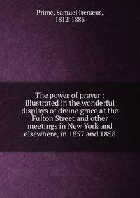 The power of prayer : illustrated in the wonderful displays of divine grace at the Fulton Street and other meetings in New York and elsewhere, in 1857 and 1858