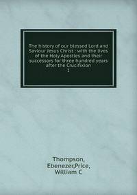 The history of our blessed Lord and Saviour Jesus Christ : with the lives of the Holy Apostles and their successors for three hundred years after the Crucifixion. 1