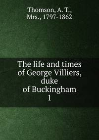 The life and times of George Villiers, duke of Buckingham. 1