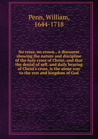 No cross, no crown., A discourse showing the nature and discipline of the holy cross of Christ; and that the denial of sefl, and daily bearing of Christ's cross, is the alone way to the rest and kingdom of God.